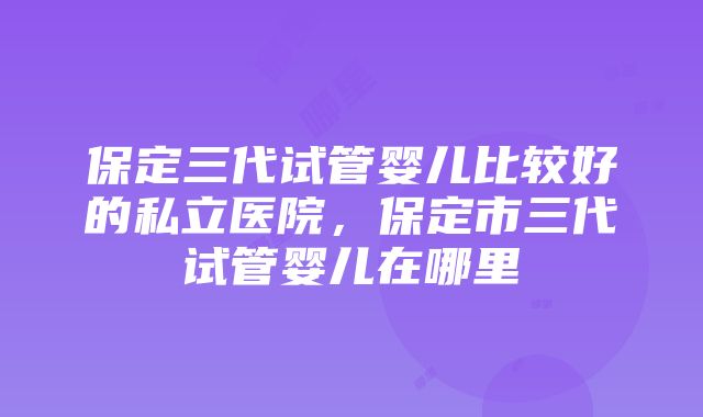 保定三代试管婴儿比较好的私立医院，保定市三代试管婴儿在哪里