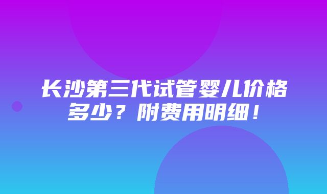 长沙第三代试管婴儿价格多少？附费用明细！