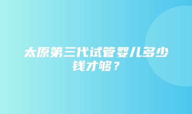 太原第三代试管婴儿多少钱才够？