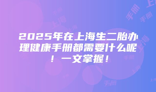 2025年在上海生二胎办理健康手册都需要什么呢！一文掌握！