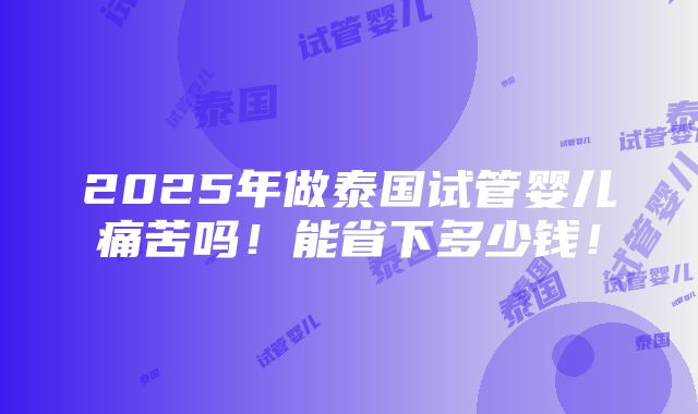 2025年做泰国试管婴儿痛苦吗！能省下多少钱！