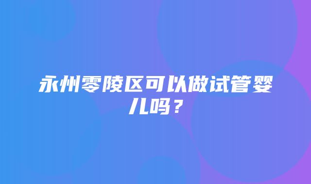 永州零陵区可以做试管婴儿吗？