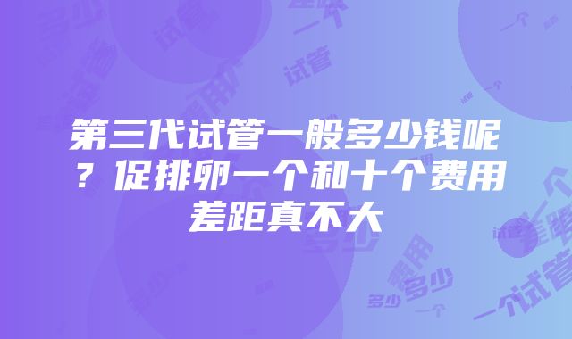 第三代试管一般多少钱呢？促排卵一个和十个费用差距真不大