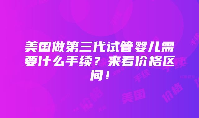 美国做第三代试管婴儿需要什么手续？来看价格区间！