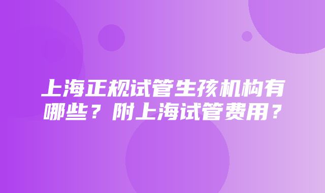 上海正规试管生孩机构有哪些？附上海试管费用？