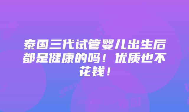 泰国三代试管婴儿出生后都是健康的吗！优质也不花钱！