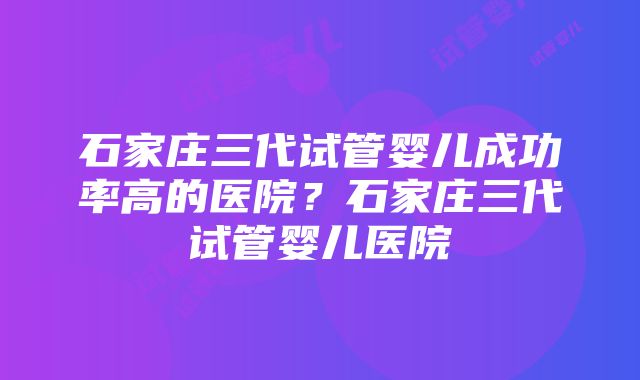 石家庄三代试管婴儿成功率高的医院？石家庄三代试管婴儿医院