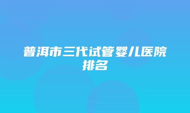 普洱市三代试管婴儿医院排名