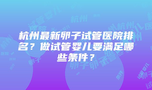 杭州最新卵子试管医院排名？做试管婴儿要满足哪些条件？