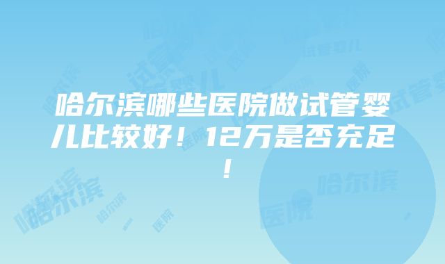 哈尔滨哪些医院做试管婴儿比较好！12万是否充足！