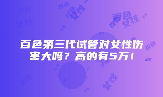 百色第三代试管对女性伤害大吗？高的有5万！