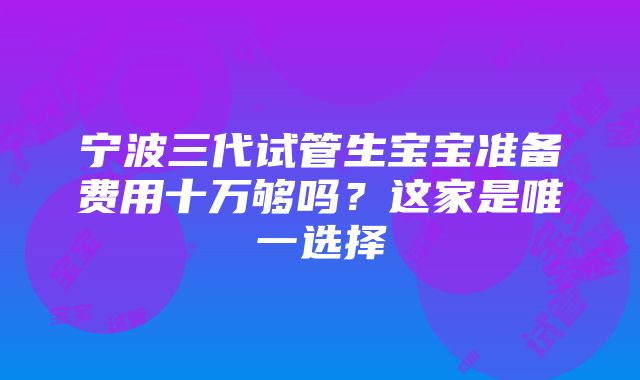 宁波三代试管生宝宝准备费用十万够吗？这家是唯一选择