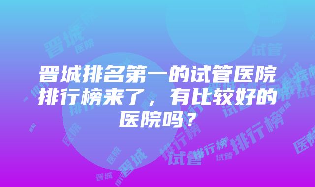 晋城排名第一的试管医院排行榜来了，有比较好的医院吗？