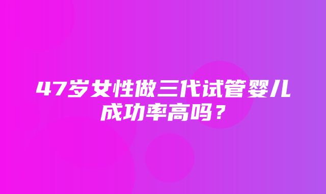 47岁女性做三代试管婴儿成功率高吗？