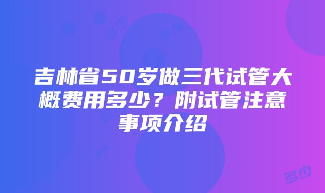 吉林省50岁做三代试管大概费用多少？附试管注意事项介绍