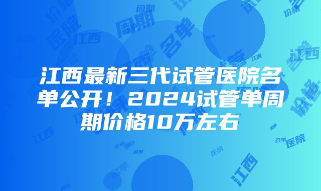 江西最新三代试管医院名单公开！2024试管单周期价格10万左右