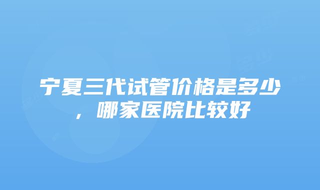 宁夏三代试管价格是多少，哪家医院比较好