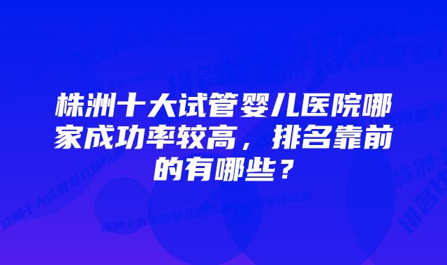 株洲十大试管婴儿医院哪家成功率较高，排名靠前的有哪些？