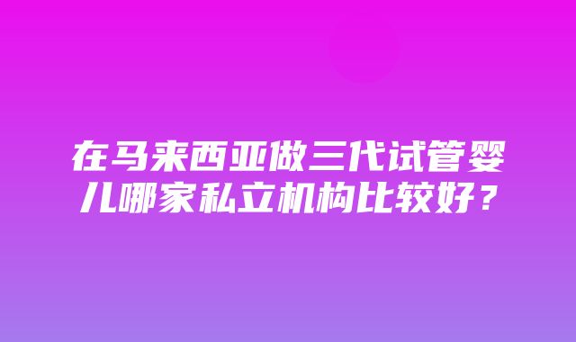 在马来西亚做三代试管婴儿哪家私立机构比较好？