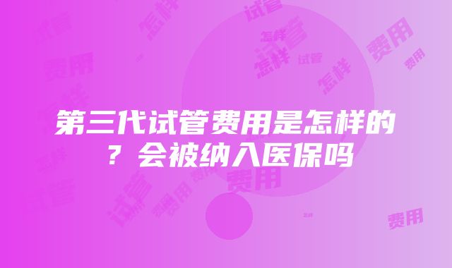 第三代试管费用是怎样的？会被纳入医保吗