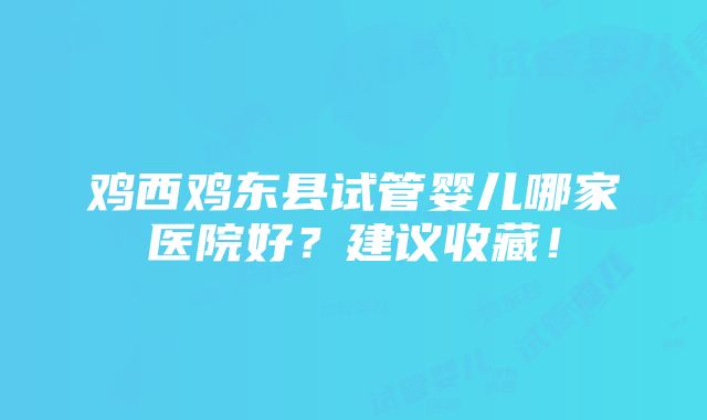 鸡西鸡东县试管婴儿哪家医院好？建议收藏！