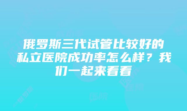 俄罗斯三代试管比较好的私立医院成功率怎么样？我们一起来看看