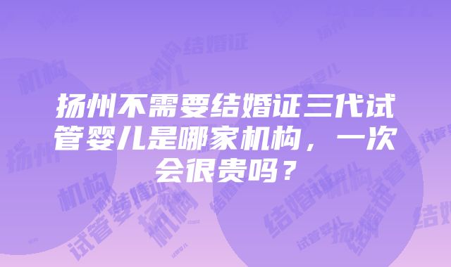 扬州不需要结婚证三代试管婴儿是哪家机构，一次会很贵吗？