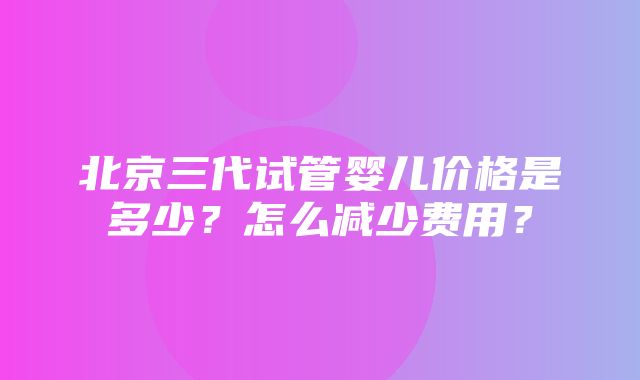 北京三代试管婴儿价格是多少？怎么减少费用？