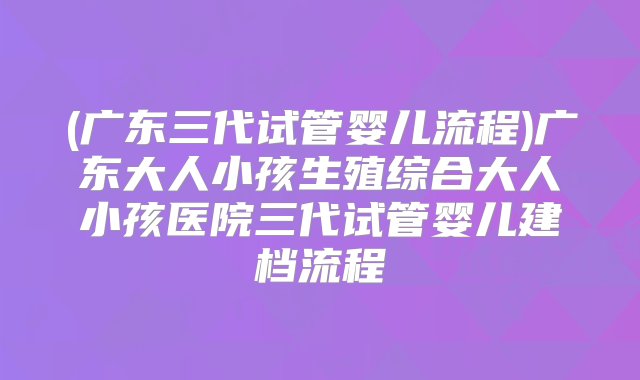 (广东三代试管婴儿流程)广东大人小孩生殖综合大人小孩医院三代试管婴儿建档流程