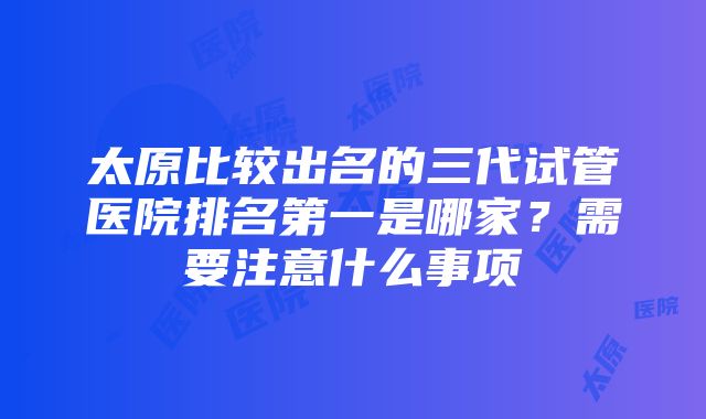 太原比较出名的三代试管医院排名第一是哪家？需要注意什么事项