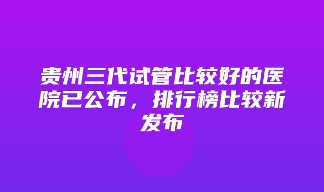 贵州三代试管比较好的医院已公布，排行榜比较新发布