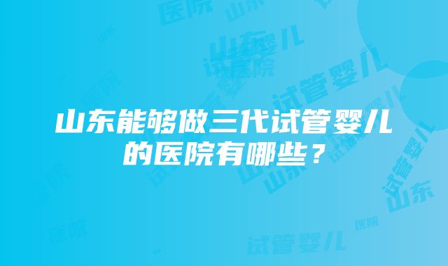 山东能够做三代试管婴儿的医院有哪些？