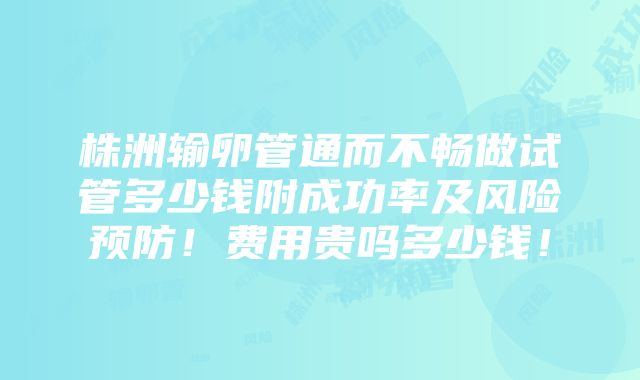 株洲输卵管通而不畅做试管多少钱附成功率及风险预防！费用贵吗多少钱！