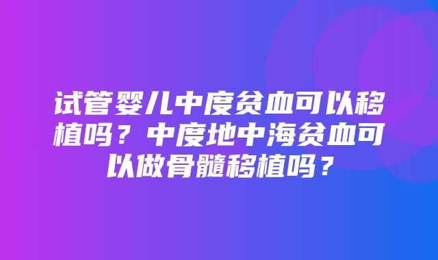 试管婴儿中度贫血可以移植吗？中度地中海贫血可以做骨髓移植吗？