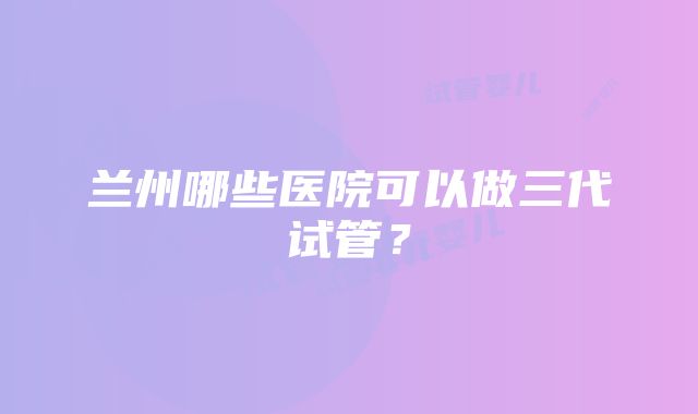 兰州哪些医院可以做三代试管？