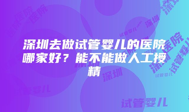 深圳去做试管婴儿的医院哪家好？能不能做人工授精