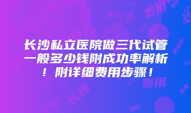 长沙私立医院做三代试管一般多少钱附成功率解析！附详细费用步骤！