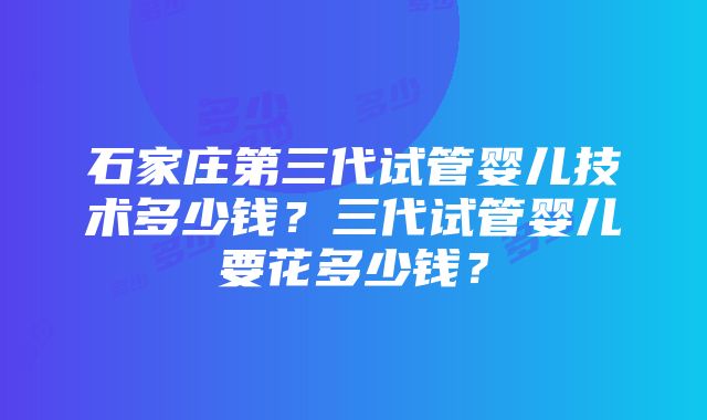 石家庄第三代试管婴儿技术多少钱？三代试管婴儿要花多少钱？