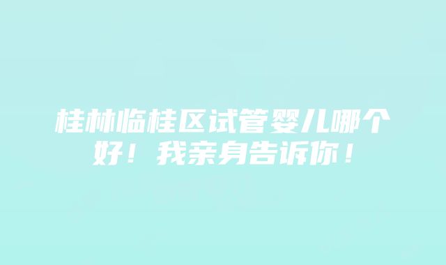 桂林临桂区试管婴儿哪个好！我亲身告诉你！