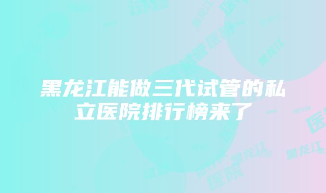 黑龙江能做三代试管的私立医院排行榜来了