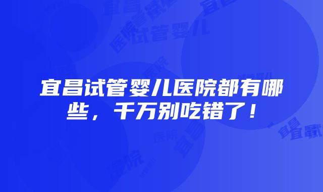 宜昌试管婴儿医院都有哪些，千万别吃错了！