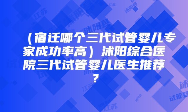 （宿迁哪个三代试管婴儿专家成功率高）沭阳综合医院三代试管婴儿医生推荐？