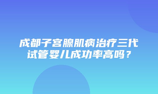 成都子宫腺肌病治疗三代试管婴儿成功率高吗？