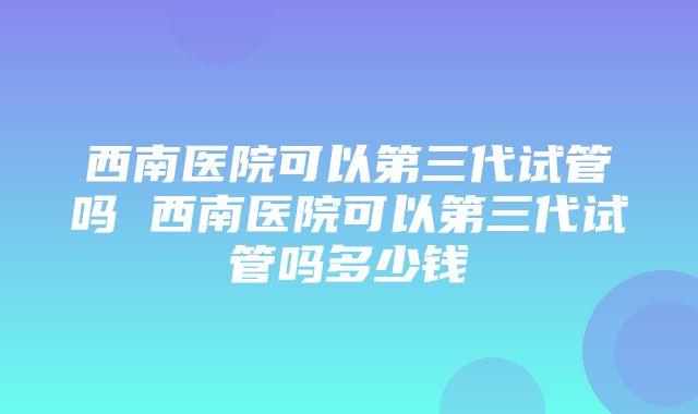 西南医院可以第三代试管吗 西南医院可以第三代试管吗多少钱