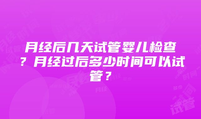 月经后几天试管婴儿检查？月经过后多少时间可以试管？