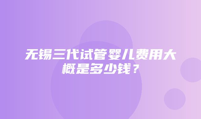 无锡三代试管婴儿费用大概是多少钱？