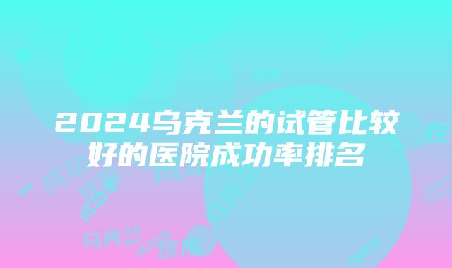 2024乌克兰的试管比较好的医院成功率排名