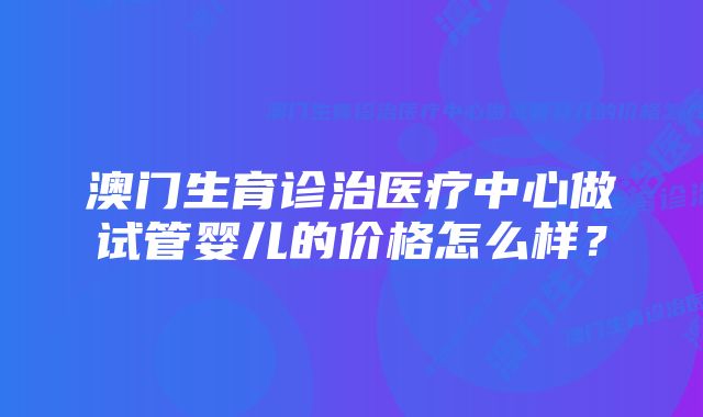 澳门生育诊治医疗中心做试管婴儿的价格怎么样？