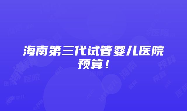 海南第三代试管婴儿医院预算！