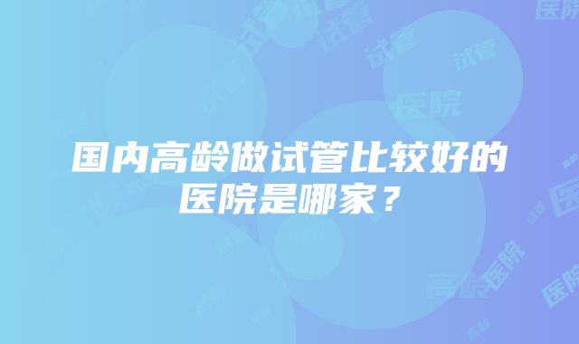 国内高龄做试管比较好的医院是哪家？